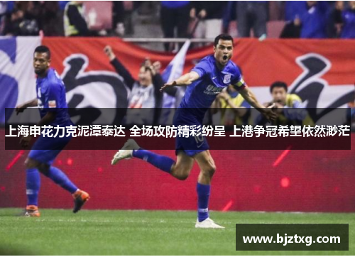 上海申花力克泥潭泰达 全场攻防精彩纷呈 上港争冠希望依然渺茫