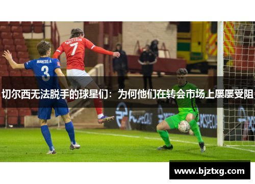 切尔西无法脱手的球星们：为何他们在转会市场上屡屡受阻