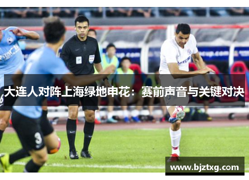 大连人对阵上海绿地申花：赛前声音与关键对决