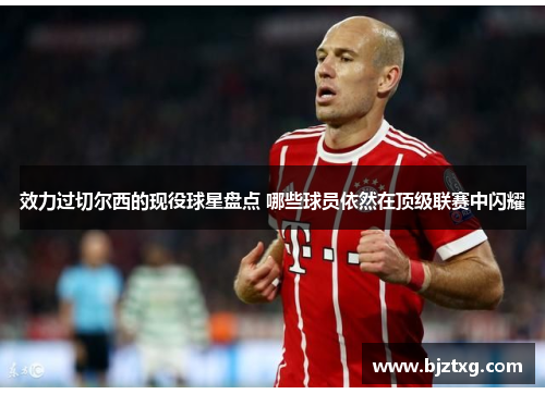 效力过切尔西的现役球星盘点 哪些球员依然在顶级联赛中闪耀