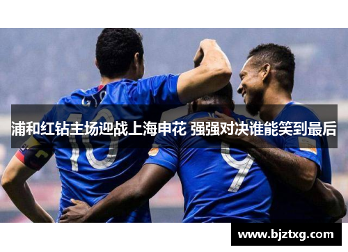 浦和红钻主场迎战上海申花 强强对决谁能笑到最后